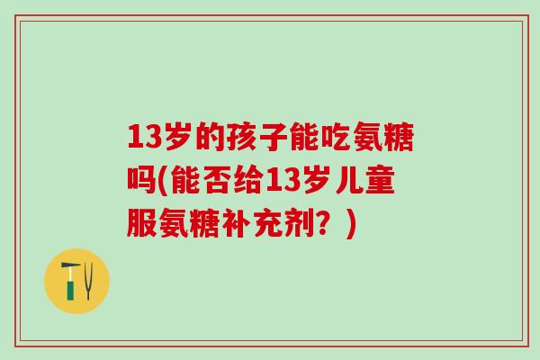 13岁的孩子能吃氨糖吗(能否给13岁儿童服氨糖补充剂？)