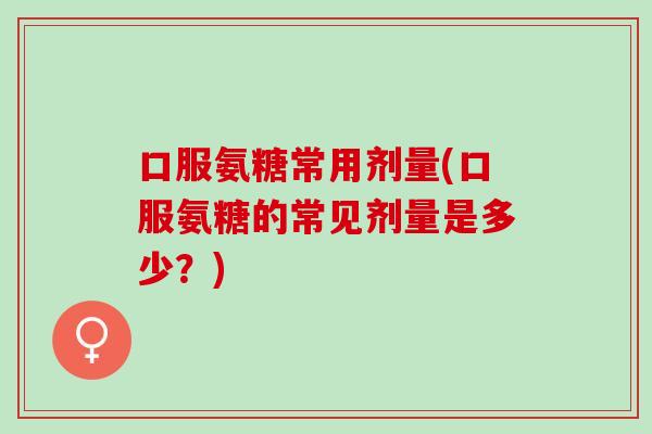 口服氨糖常用剂量(口服氨糖的常见剂量是多少？)