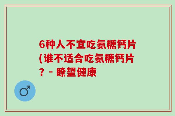 6种人不宜吃氨糖钙片(谁不适合吃氨糖钙片？- 瞭望健康