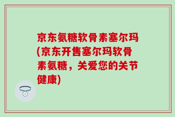 京东氨糖软骨素塞尔玛(京东开售塞尔玛软骨素氨糖，关爱您的关节健康)
