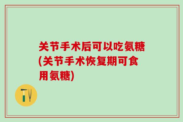 关节手术后可以吃氨糖(关节手术恢复期可食用氨糖)