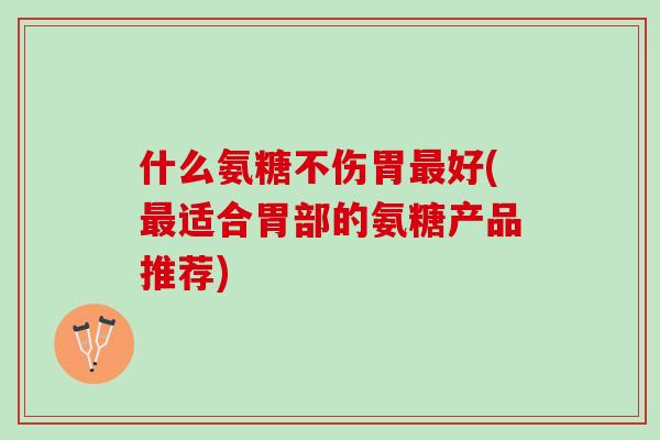 什么氨糖不伤胃最好(最适合胃部的氨糖产品推荐)