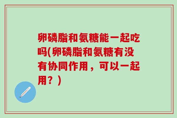 卵磷脂和氨糖能一起吃吗(卵磷脂和氨糖有没有协同作用，可以一起用？)