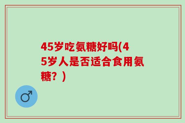 45岁吃氨糖好吗(45岁人是否适合食用氨糖？)