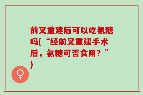前叉重建后可以吃氨糖吗(“经前叉重建手术后，氨糖可否食用？”)