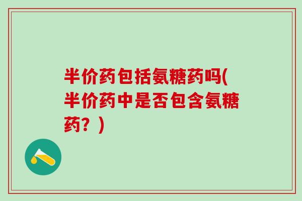半价药包括氨糖药吗(半价药中是否包含氨糖药？)