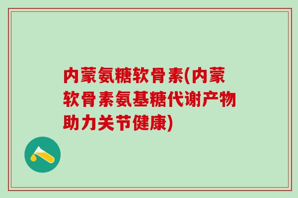 内蒙氨糖软骨素(内蒙软骨素氨基糖代谢产物助力关节健康)