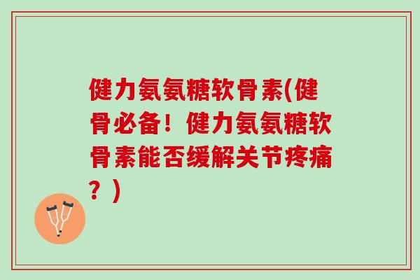 健力氨氨糖软骨素(健骨必备！健力氨氨糖软骨素能否缓解关节疼痛？)