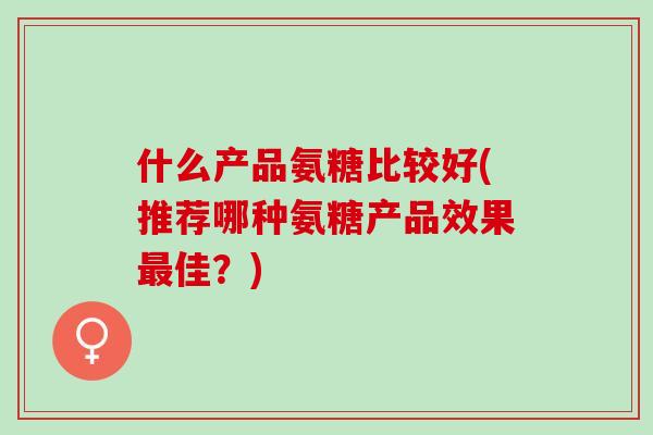 什么产品氨糖比较好(推荐哪种氨糖产品效果最佳？)