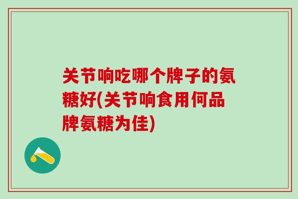 关节响吃哪个牌子的氨糖好(关节响食用何品牌氨糖为佳)