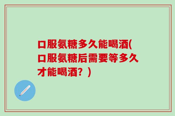 口服氨糖多久能喝酒(口服氨糖后需要等多久才能喝酒？)