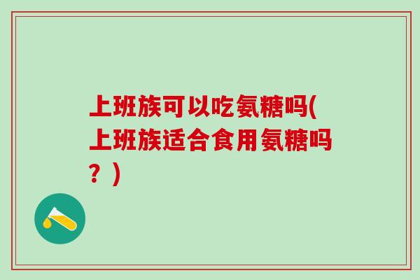上班族可以吃氨糖吗(上班族适合食用氨糖吗？)
