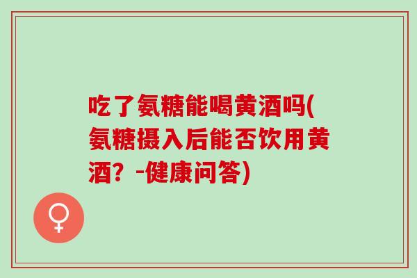 吃了氨糖能喝黄酒吗(氨糖摄入后能否饮用黄酒？-健康问答)