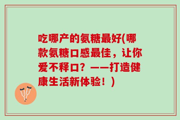 吃哪产的氨糖最好(哪款氨糖口感最佳，让你爱不释口？——打造健康生活新体验！)