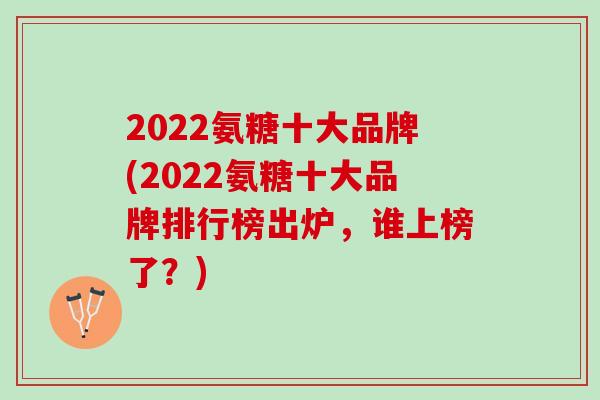 2022氨糖十大品牌(2022氨糖十大品牌排行榜出炉，谁上榜了？)