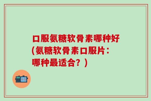 口服氨糖软骨素哪种好(氨糖软骨素口服片：哪种最适合？)