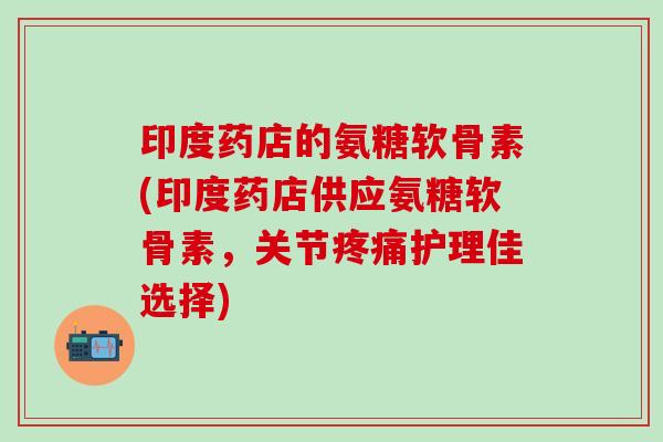 印度药店的氨糖软骨素(印度药店供应氨糖软骨素，关节疼痛护理佳选择)