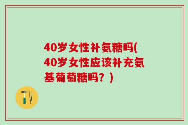 40岁女性补氨糖吗(40岁女性应该补充氨基葡萄糖吗？)