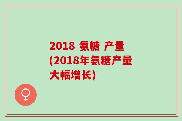 2018 氨糖 产量(2018年氨糖产量大幅增长)