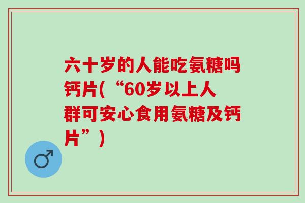 六十岁的人能吃氨糖吗钙片(“60岁以上人群可安心食用氨糖及钙片”) 六十岁的人能吃氨糖吗钙片(“60岁以上人群可安心食用氨糖及钙片”)