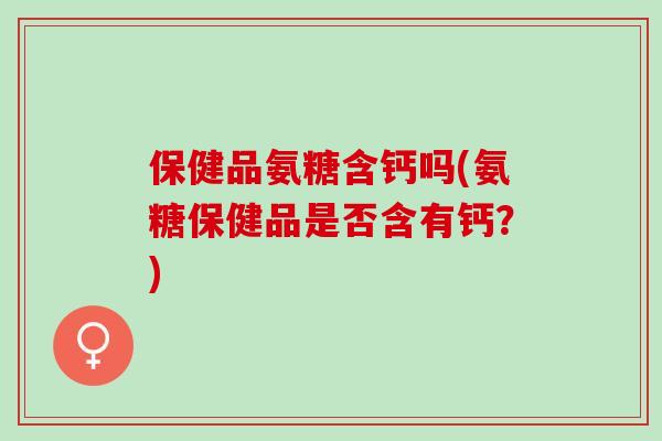 保健品氨糖含钙吗(氨糖保健品是否含有钙？)