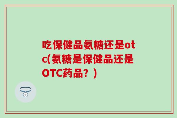 吃保健品氨糖还是otc(氨糖是保健品还是OTC药品？)