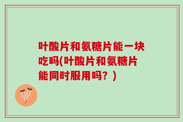 叶酸片和氨糖片能一块吃吗(叶酸片和氨糖片能同时服用吗？)