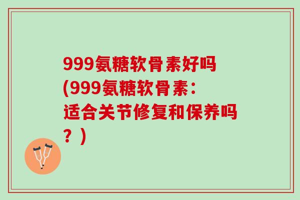 999氨糖软骨素好吗(999氨糖软骨素：适合关节修复和保养吗？)