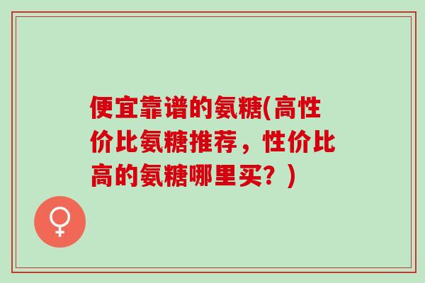 便宜靠谱的氨糖(高性价比氨糖推荐，性价比高的氨糖哪里买？)