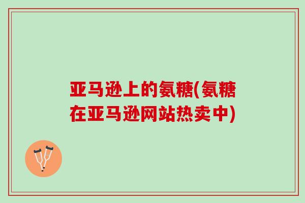亚马逊上的氨糖(氨糖在亚马逊网站热卖中)