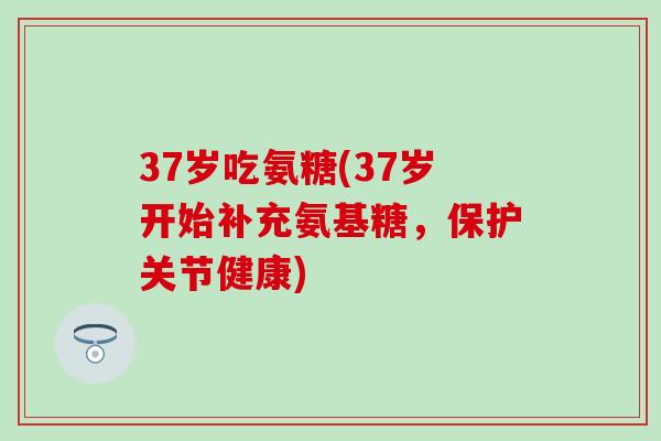 37岁吃氨糖(37岁开始补充氨基糖，保护关节健康)