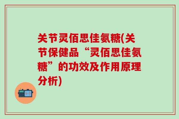 关节灵佰思佳氨糖(关节保健品“灵佰思佳氨糖”的功效及作用原理分析)