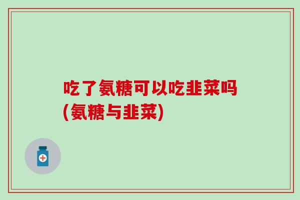 吃了氨糖可以吃韭菜吗(氨糖与韭菜)