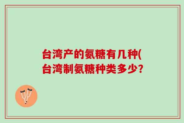 台湾产的氨糖有几种(台湾制氨糖种类多少? 台湾产的氨糖有几种(台湾制氨糖种类多少?