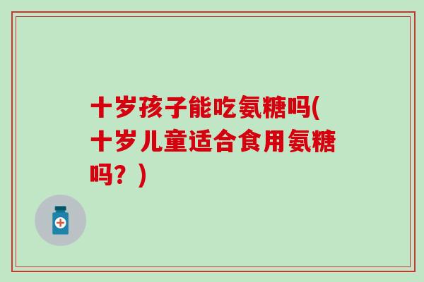 十岁孩子能吃氨糖吗(十岁儿童适合食用氨糖吗?) 十岁孩子能吃氨糖吗(十岁儿童适合食用氨糖吗?)