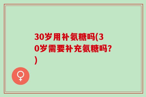 30岁用补氨糖吗(30岁需要补充氨糖吗?) 30岁用补氨糖吗(30岁需要补充氨糖吗?)