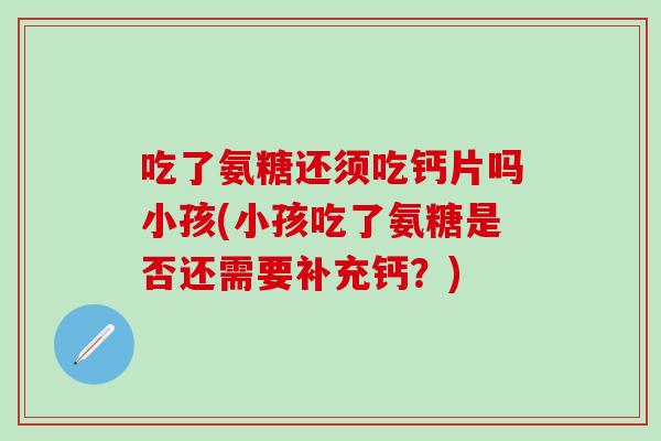 吃了氨糖还须吃钙片吗小孩(小孩吃了氨糖是否还需要补充钙？)