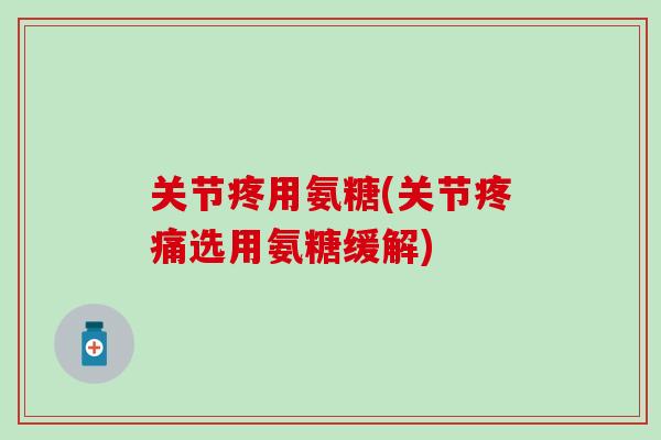 关节疼用氨糖(关节疼痛选用氨糖缓解)