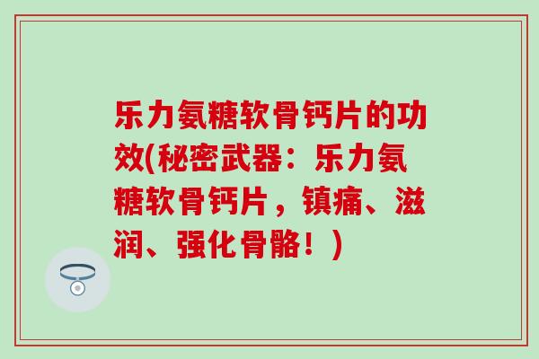 乐力氨糖软骨钙片的功效(秘密武器：乐力氨糖软骨钙片，镇痛、滋润、强化骨骼！)