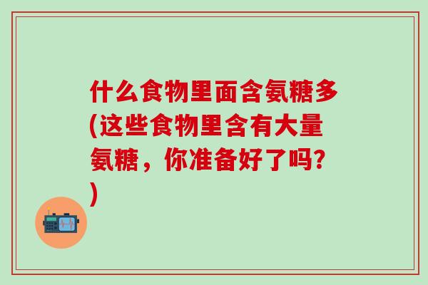 什么食物里面含氨糖多(这些食物里含有大量氨糖，你准备好了吗？)