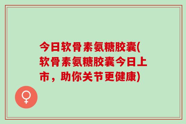今日软骨素氨糖胶囊(软骨素氨糖胶囊今日上市，助你关节更健康)