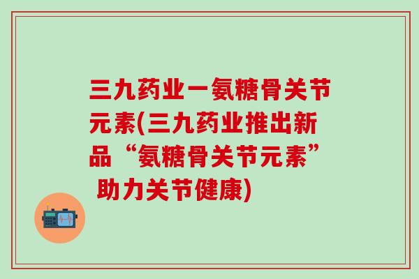 三九药业一氨糖骨关节元素(三九药业推出新品“氨糖骨关节元素” 助力关节健康)
