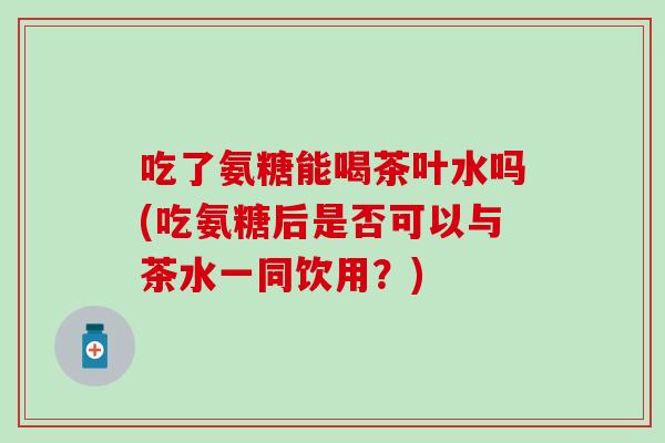 吃了氨糖能喝茶叶水吗(吃氨糖后是否可以与茶水一同饮用？)
