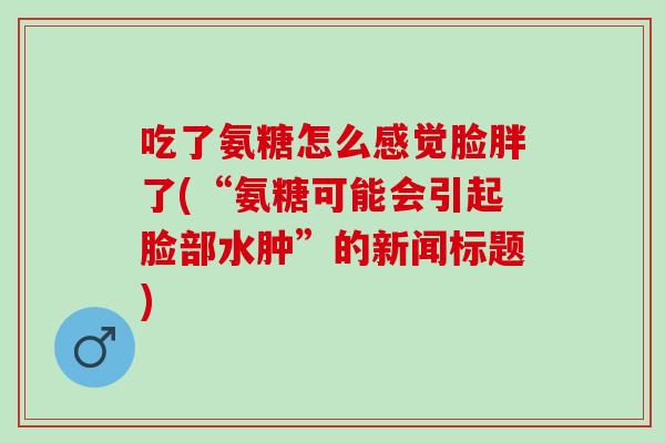 吃了氨糖怎么感觉脸胖了(“氨糖可能会引起脸部水肿”的新闻标题)