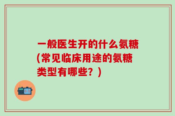 一般医生开的什么氨糖(常见临床用途的氨糖类型有哪些?) 一般医生开的什么氨糖(常见临床用途的氨糖类型有哪些?)