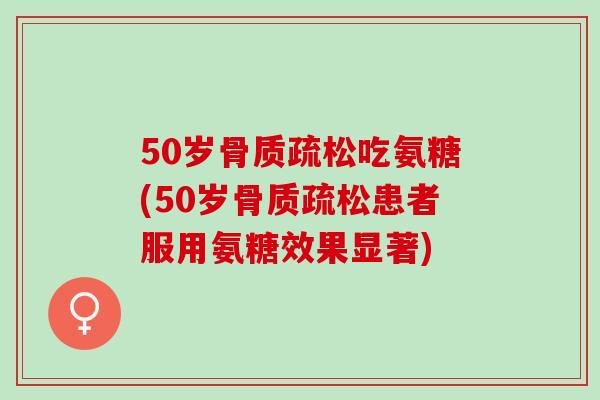 50岁吃氨糖(50岁患者服用氨糖效果显著)