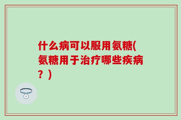 什么病可以服用氨糖(氨糖用于治疗哪些疾病？)