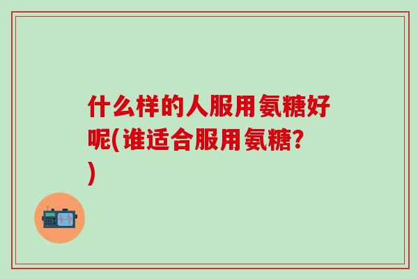 什么样的人服用氨糖好呢(谁适合服用氨糖？)