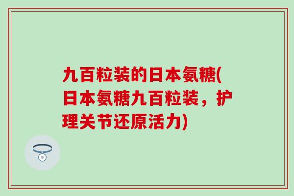 九百粒装的日本氨糖(日本氨糖九百粒装，护理关节还原活力)