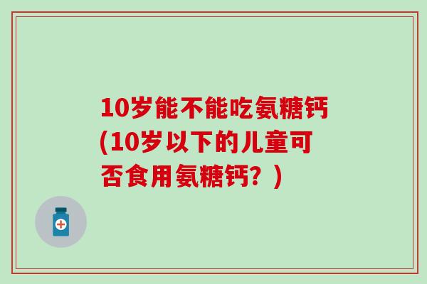 10岁能不能吃氨糖钙(10岁以下的儿童可否食用氨糖钙？)